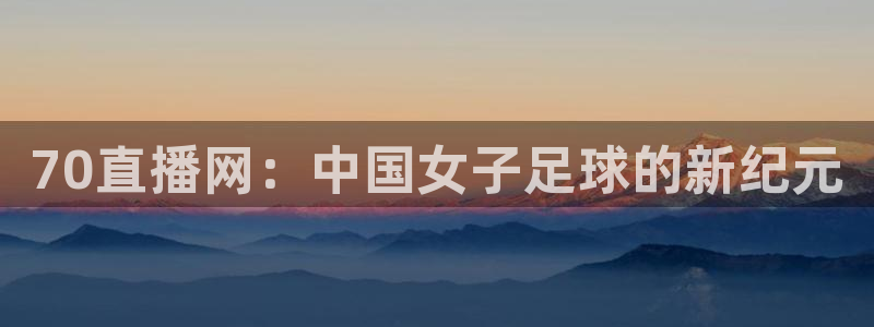 70直播网：中国女子足球的新纪元